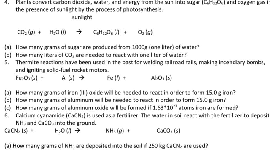 CO2 (g) + H20 ()
CH1206 () +
02 (g)
(a) How many grams of sugar are produced from 1000g (one liter) of water?
(b) How many liters of CO2 are needed to react with one liter of water?

