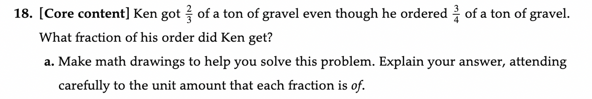18. [Core content] Ken got of a ton of gravel even though he ordered of a ton of gravel.
What fraction of his order did Ken get?
a. Make math drawings to help you solve this problem. Explain your answer, attending
carefully to the unit amount that each fraction is of.
