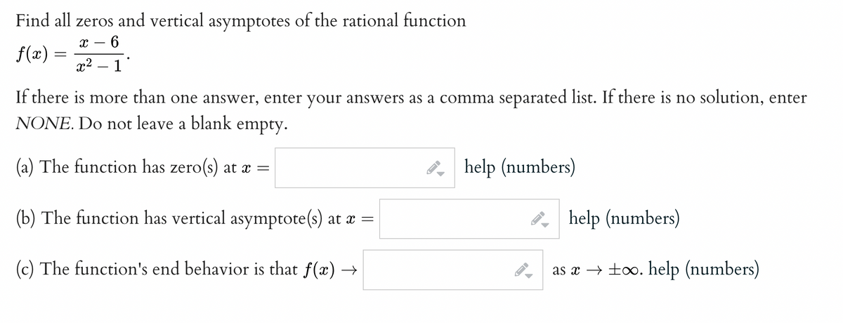 Find all zeros and vertical asymptotes of the rational function
6
f(x) :
x2 – 1
If there is more than one answer, enter your answers as a comma separated list. If there is no solution, enter
NONE. Do not leave a blank
empty.
(a) The function has zero(s) at x =
8 help (numbers)
(b) The function has vertical asymptote(s) at æ =
P help (numbers)
(c) The function's end behavior is that f(x) →
as x → ±o. help (numbers)
