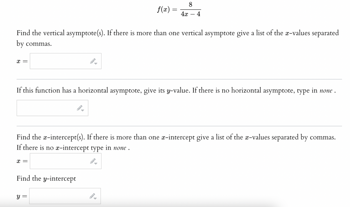 8
f(x)
4x – 4
Find the vertical asymptote(s). If there is more than one vertical asymptote give a list of the x-values separated
by commas.
x =
If this function has a horizontal asymptote, give its y-value. If there is no horizontal asymptote, type in none .
Find the a-intercept(s). If there is more than one æ-intercept give a list of the x-values separated by commas.
If there is no x-intercept type in none .
x =
Find the y-intercept
