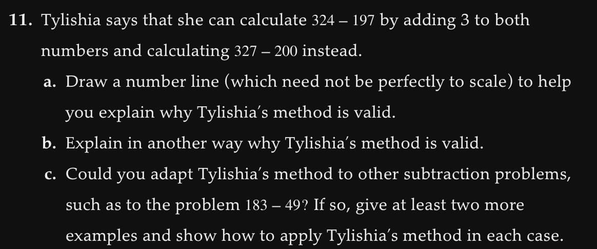 11. Tylishia says that she can calculate 324 – 197 by adding 3 to both
numbers and calculating 327 – 200 instead.
a. Draw a number line (which need not be perfectly to scale) to help
you explain why Tylishia's method is valid.
b. Explain in another way why Tylishia's method is valid.
c. Could you adapt Tylishia's method to other subtraction problems,
such as to the problem 183 – 49? If so, give at least two more
examples and show how to apply Tylishia's method in each case.
