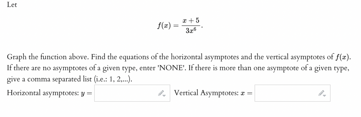 Let
x + 5
f(x) =
3x6
Graph the function above. Find the equations of the horizontal asymptotes and the vertical asymptotes of f(x).
If there are no asymptotes of a given type, enter 'NONE'. If there is more than one asymptote of a given type,
give a comma separated list (i.e.: 1, 2,...).
Horizontal asymptotes: y =
Vertical Asymptotes: x =
