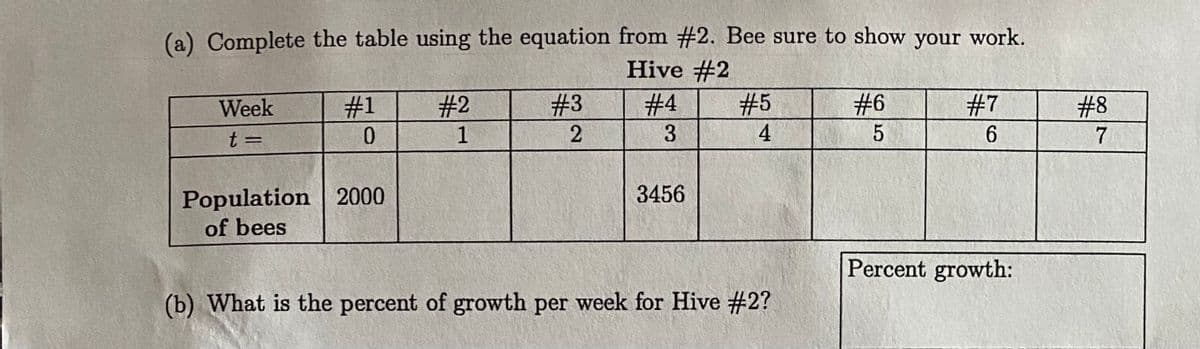 (a) Complete the table using the equation from #2. Bee sure to show your work.
Hive #2
Week
#31
# 2
#3
# 4
# 5
# 6
#7
# 8
t =
1
3
4
7
%3D
Population 2000
of bees
3456
Percent growth:
(b) What is the percent of growth per week for Hive #2?
