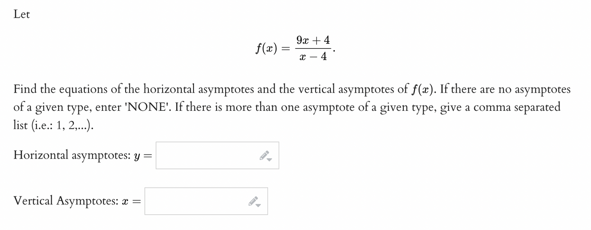 Let
9х +4
f(x)
4
Find the equations of the horizontal asymptotes and the vertical asymptotes of f(x). If there are no asymptotes
of a given type, enter 'NONE'. If there is more than one asymptote of a given type, give a comma separated
list (i.e.: 1, 2,..).
Horizontal asymptotes: y =
Vertical Asymptotes: x =
