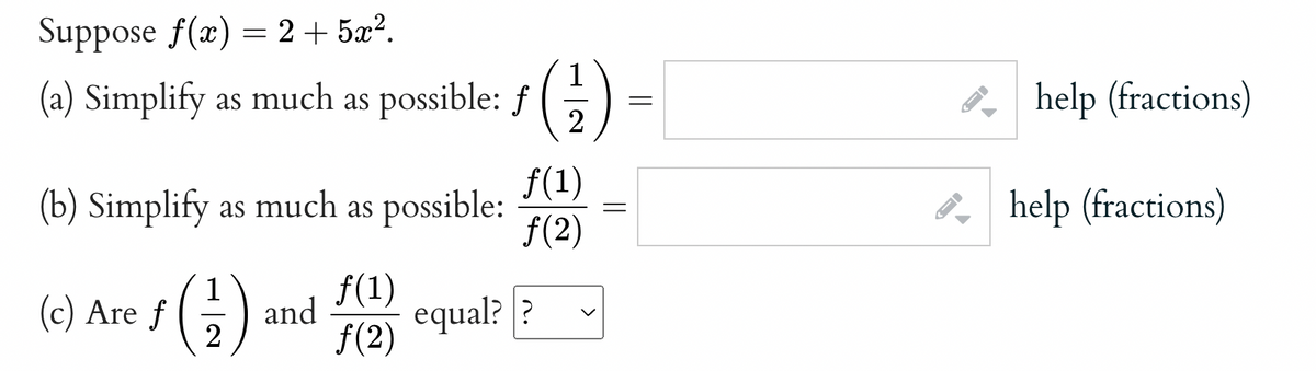 Suppose f(x) = 2 + 5x?.
(a) Simplify as much as possible: f
2
P, help (fractions)
f(1)
(b) Simplify as much as possible:
f(2)
P, help (fractions)
(c) Are f
2
()
f(1)
and
equal? ?
f(2)
