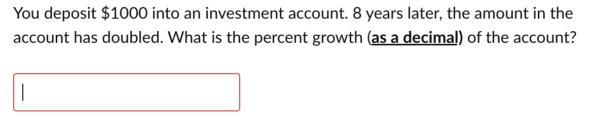 You deposit $1000 into an investment account. 8 years later, the amount in the
account has doubled. What is the percent growth (as a decimal) of the account?
