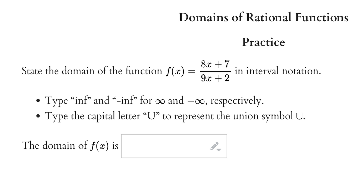 Domains of Rational Functions
Practice
8x +7
State the domain of the function f(x)
in interval notation.
9x + 2
Type "inf* and “-inf" for ∞ and -o, respectively.
Type the capital letter "U" to represent the union symbol U.
The domain of f(x) is
