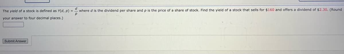 The yield of a stock is defined as Y(d, p) =
P
your answer to four decimal places.)
Submit Answer
where d is the dividend per share and p is the price of a share of stock. Find the yield of a stock that sells for $160 and offers a dividend of $2.30. (Round