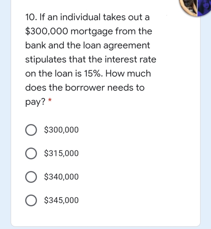 10. If an individual takes out a
$300,000 mortgage from the
bank and the loan agreement
stipulates that the interest rate
on the loan is 15%. How much
does the borrower needs to
pay? *
O $300,000
O $315,000
O $340,000
O $345,000
