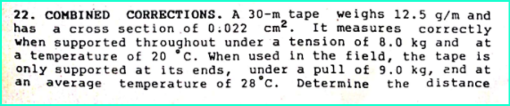22. COMBINED CORRECTIONS. A 30-m tape weighs 12.5 g/m and
has
a cross section of 0:022 cm2. It measures correctly
when supported throughout under a tension of 8.0 kg and at
a temperature of 20 °c. When used in the field, the tape is
only supported at its ends, under a pull of 9.0 kg, end at
average
temperature of 28°c. Determine
an
the
distance
