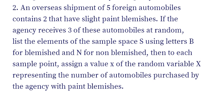 2. An overseas shipment of 5 foreign automobiles
contains 2 that have slight paint blemishes. If the
agency receives 3 of these automobiles at random,
list the elements of the sample space S using letters B
for blemished and N for non blemished, then to each
sample point, assign a value x of the random variable X
representing the number of automobiles purchased by
the agency with paint blemishes.
