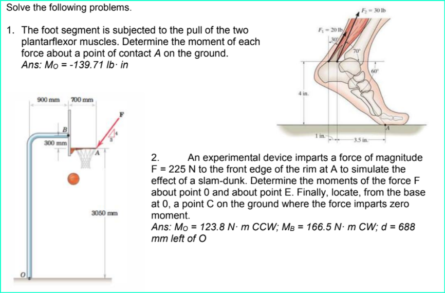Solve the following problems.
F-30 lb
1. The foot segment is subjected to the pull of the two
plantarflexor muscles. Determine the moment of each
force about a point of contact A on the ground.
Ans: Mo = -139.71 lb· in
F- 20 Ib/
70
4 in.
900 mm 700 mm
300 mm
-3.5 in-
2.
An experimental device imparts a force of magnitude
F = 225 N to the front edge of the rim at A to simulate the
effect of a slam-dunk. Determine the moments of the force F
about point 0 and about point E. Finally, locate, from the base
at 0, a point C on the ground where the force imparts zero
moment.
3050 mm
Ans: Mo = 123.8 N- m CCW; MB = 166.5 N- m CW; d = 688
mm left of O
