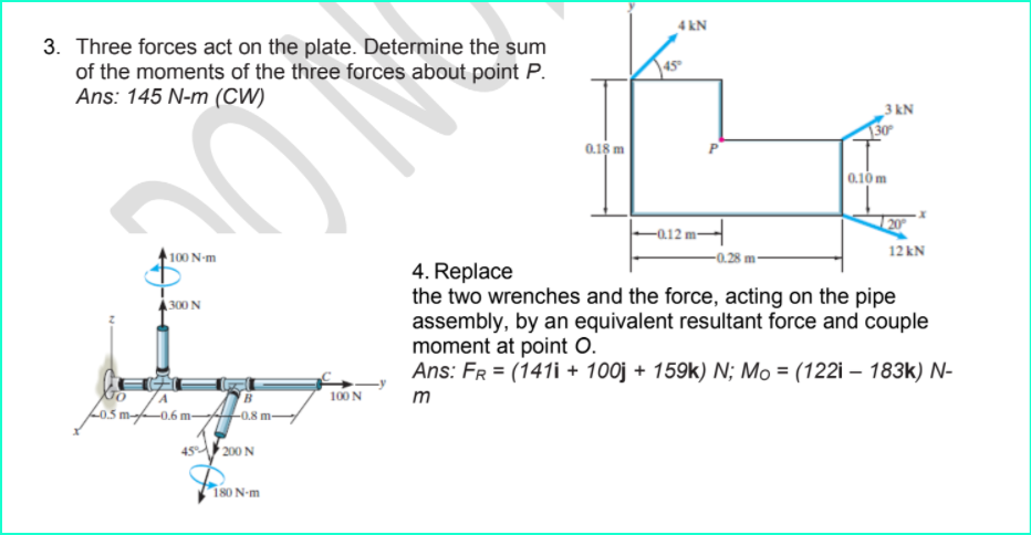 4 kN
3. Three forces act on the plate. Determine the sum
of the moments of the three forces about point P.
Ans: 145 N-m (CW)
45
3 kN
150
0.1s m
0.10m
20
100 N-m
12 kN
4. Replace
the two wrenches and the force, acting on the pipe
assembly, by an equivalent resultant force and couple
moment at point O.
Ans: Fr = (141i + 100j + 159k) N; Mo = (122i – 183k) N-
300 N
100 N
m
L0,5 m-0.6 m-
L08 m-
45 200 N
180 N-m
