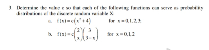 3. Determine the value c so that each of the following functions can serve as probability
distributions of the discrete random variable X:
a. f(x) = c(x² +4)
for x = 0,1, 2, 3;
3
b. f(x)%3Dс
for x= 0,1, 2
3-x
