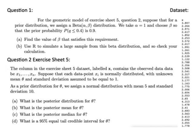 Question 1:
Dataset:
3.807
For the geometric model of exercise sheet 5, question 2, suppose that for a
prior distribution, we assign a Beta(a, 3) distribution. We take a = 1 and choose B so 2.264
that the prior probability P(q ≤ 0.4) is 0.9.
2.971
2.617
1.852
(a) Find the value of 3 that satisfies this requirement.
2.253
3.572
2.017
(b) Use R to simulate a large sample from this beta distribution, and so check your 1.991
calculation.
1.261
Question 2 Exercise Sheet 5:
The column in the exercise sheet 5 dataset, labelled x, contains the observed data data
be ₁,...,n. Suppose that each data-point x; is normally distributed, with unknown
mean and standard deviation assumed to be equal to 1.
As a prior distribution for 0, we assign a normal distribution with mean 5 and standard
deviation 10.
(a) What is the posterior distribution for 8?
(b) What is the posterior mean for ?
(c) What is the posterior median for 0?
(d) What is a 95% equal tail credible interval for ?
1.925
2.539
1.122
2.788
2.356
3.508
2.541
2.317
2.021
3.177
1.163
1.775
2.006
2.604
2.553
2.65
4.313
1.478
2.41
2.683
3.563
2.413
2.692
3.055
1.778