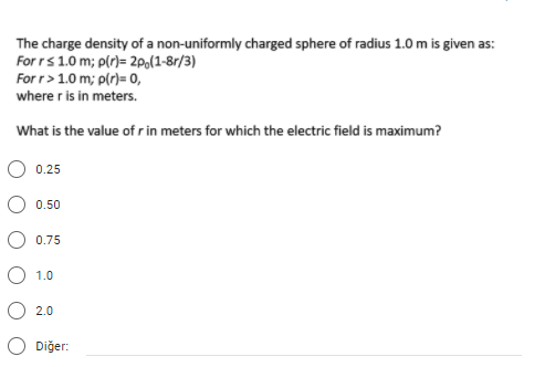 The charge density of a non-uniformly charged sphere of radius 1.0 m is given as:
For rs 1.0 m; p(r)= 2po(1-8r/3)
For r> 1.0 m; p(r)= 0,
where r is in meters.
What is the value of rin meters for which the electric field is maximum?
0.25
O 0.50
O 0.75
O 1.0
O 2.0
O Diğer:
