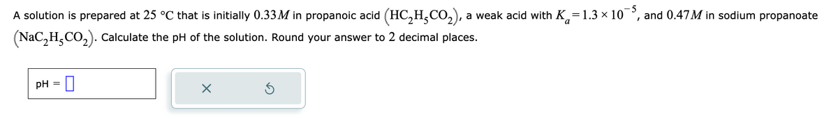 A solution is prepared at 25 °C that is initially 0.33M in propanoic acid (HC₂H₂CO₂), a weak acid with K=1.3 × 10¯, and 0.47M in sodium propanoate
(NaC₂H₂CO₂). Calculate the pH of the solution. Round your answer to 2 decimal places.
pH =
0
X