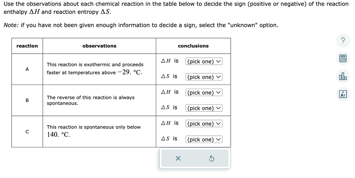 Use the observations about each chemical reaction in the table below to decide the sign (positive or negative) of the reaction
enthalpy AH and reaction entropy A.S.
Note: if you have not been given enough information to decide a sign, select the "unknown" option.
reaction
A
B
C
observations
This reaction is exothermic and proceeds
faster at temperatures above -29. °C.
The reverse of this reaction is always
spontaneous.
This reaction is spontaneous only below
140. °C.
AH is
AS is
ΔΗ is
AS is
ΔΗ is
conclusions
AS is
X
(pick one) ✓
(pick one)
(pick one) ✓
(pick one) ✓
(pick one) ✓
(pick one) ✓
olo
Ar