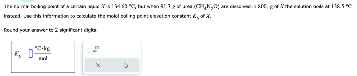 The normal boiling point of a certain liquid X is 134.60 °C, but when 91.3 g of urea (CH₂N₂O) are dissolved in 800. g of X the solution boils at 138.5 °C
4
instead. Use this information to calculate the molal boiling point elevation constant K₂ of X.
Round your answer to 2 significant digits.
K₁ = 0
°C.kg
mol
x10