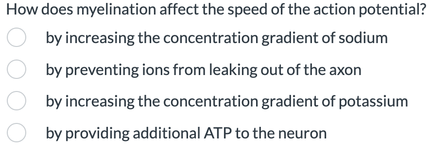 How does myelination affect the speed of the action potential?
by increasing the concentration gradient of sodium
by preventing ions from leaking out of the axon
by increasing the concentration gradient of potassium
by providing additional ATP to the neuron