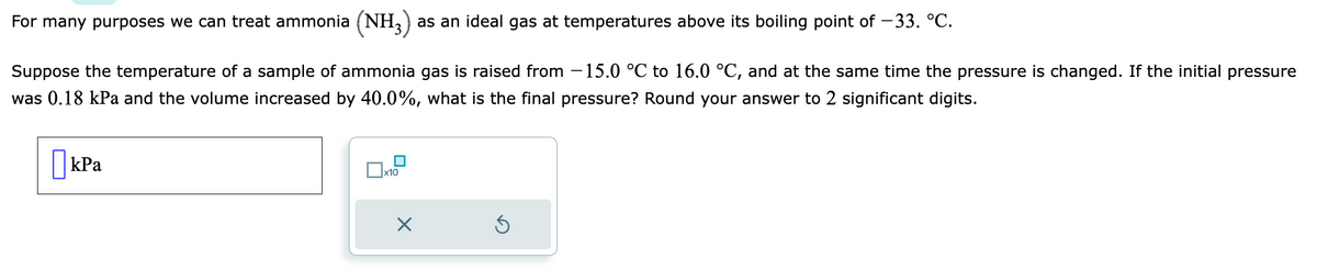 For many purposes we can treat ammonia (NH3) as an ideal gas at temperatures above its boiling point of −33. °C.
Suppose the temperature of a sample of ammonia gas is raised from 15.0 °C to 16.0 °C, and at the same time the pressure is changed. If the initial pressure
was 0.18 kPa and the volume increased by 40.0%, what is the final pressure? Round your answer to 2 significant digits.
kPa
x10
X