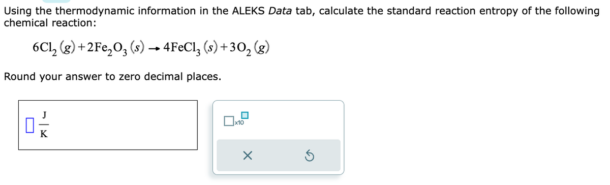 Using the thermodynamic information in the ALEKS Data tab, calculate the standard reaction entropy of the following
chemical reaction:
6Cl₂ (g) +2Fe₂O3 (s) → 4FeCl3 (s) +30₂ (g)
Round your answer to zero decimal places.
01/2
☐
x10
X