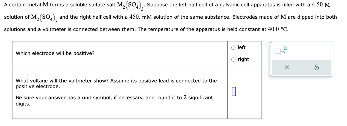A certain metal M forms a soluble sulfate salt M₂(SO4)3. Suppose the left half cell of a galvanic cell apparatus is filled with a 4.50 M
solution of M₁₂(SO4), and the right half cell with a 450. mM solution of the same substance. Electrodes made of M are dipped into both
3
solutions and a voltmeter is connected between them. The temperature of the apparatus is held constant at 40.0 °C.
Which electrode will be positive?
What voltage will the voltmeter show? Assume its positive lead is connected to the
positive electrode.
Be sure your answer has a unit symbol, if necessary, and round it to 2 significant
digits.
П
left
right
☐
x10
X