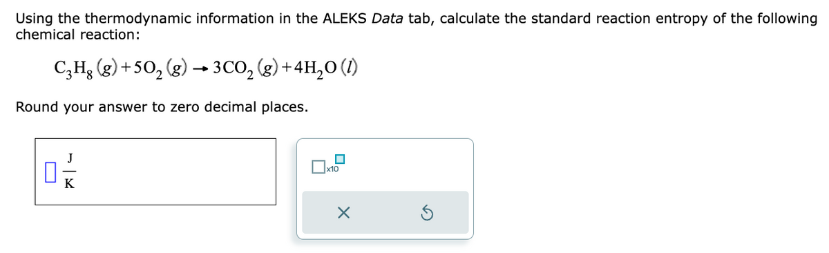 Using the thermodynamic information in the ALEKS Data tab, calculate the standard reaction entropy of the following
chemical reaction:
C₂H₂ (g) +50₂ (g) → 3CO₂(g) + 4H₂O (1)
-
Round your answer to zero decimal places.
0-/
K
x10
X