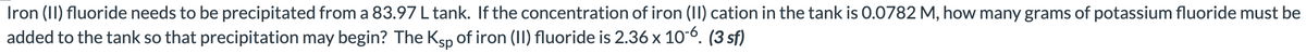 Iron (II) fluoride needs to be precipitated from a 83.97 L tank. If the concentration of iron (II) cation in the tank is 0.0782 M, how many grams of potassium fluoride must be
added to the tank so that precipitation may begin? The Ksp of iron (II) fluoride is 2.36 x 10-6. (3 sf)