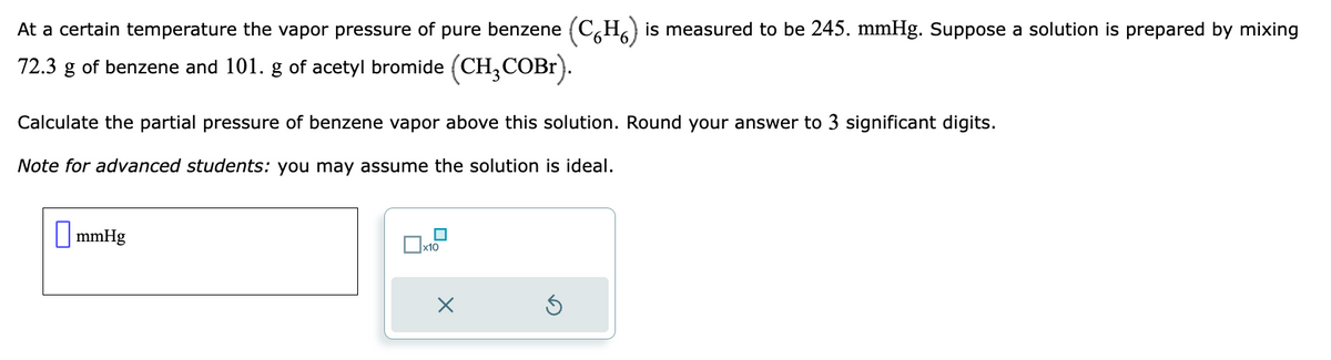 At a certain temperature the vapor pressure of pure benzene (CH) is measured to be 245. mmHg. Suppose a solution is prepared by mixing
72.3 g of benzene and 101. g of acetyl bromide (CH₂COBr).
Calculate the partial pressure of benzene vapor above this solution. Round your answer to 3 significant digits.
Note for advanced students: you may assume the solution is ideal.
mmHg
x10
X