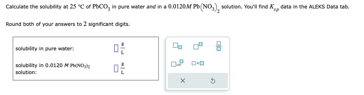 Calculate the solubility at 25 °C of PbCO3 in pure water and in a 0.0120M Pb(NO3), solution. You'll find Kp data in the ALEKS Data tab.
sp
Round both of your answers to 2 significant digits.
solubility in pure water:
solubility in 0.0120 M Pb(NO3)2
solution:
170
170
☐x10
X
0x0
00