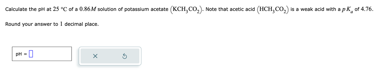 Calculate the pH at 25 °C of a 0.86M solution of potassium acetate (KCH₂CO₂). Note that acetic acid (HCH₂CO₂) is a weak acid with a pK of 4.76.
Round your answer to 1 decimal place.
pH =
×