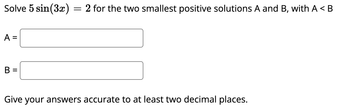 Solve 5 sin(3x) = 2 for the two smallest positive solutions A and B, with A <B
A =
B =
Give your answers accurate to at least two decimal places.