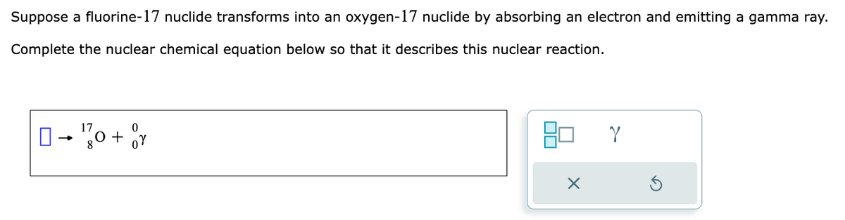 Suppose a fluorine-17 nuclide transforms into an oxygen-17 nuclide by absorbing an electron and emitting a gamma ray.
Complete the nuclear chemical equation below so that it describes this nuclear reaction.
17
- 0 + v
Y