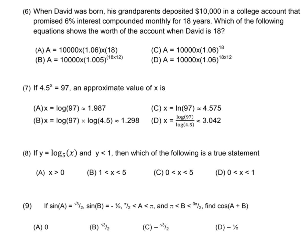 (6) When David was born, his grandparents deposited $10,000 in a college account that
promised 6% interest compounded monthly for 18 years. Which of the following
equations shows the worth of the account when David is 18?
(A) A = 10000x(1.06)x(18)
(18x12)
(B) A = 10000x(1.005)"
(C) A = 10000x(1.06)18
(D) A = 10000x(1.06)"ª
%3D
%3D
18x12
%3D
(7) If 4.5* = 97, an approximate value of x is
(A)x = log(97) 1.987
(B)x = log(97) × log(4.5) × 1.298
(C) x = In(97) × 4.575
%D
log(97)
(D) x -
z 3.042
log(4.5)
(8) If y = log5(x) and y < 1, then which of the following is a true statement
%3D
(A) x > 0
(B) 1 < x < 5
(C) 0 < x < 5
(D) 0 < x < 1
(9)
If sin(A) = /2, sin(B) = - ½, "/½ < A < r, and r < B < 3*/2, find cos(A + B)
%3D
(A) 0
(B) 2
(C) – /2
(D) – ½
