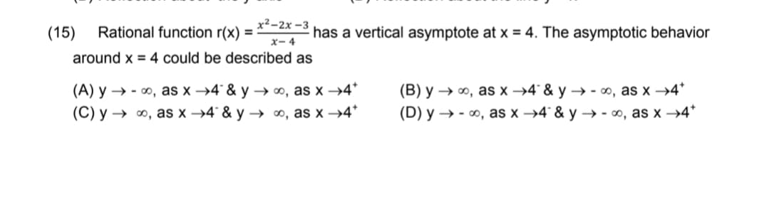 х2-2х -3
(15)
Rational function r(x) =
-2 has a vertical asymptote at x = 4. The asymptotic behavior
X- 4
around x = 4 could be described as
(B) y → ∞, as x →4° & y → - o, as x →4*
(D) y → - ∞, as x →4° & y –→ - ∞, as x →4*
(A) y → - 0, as x →4° & y → ∞, as x →4*
(C) y → ∞, as x →4° & y → ∞, as x →4*
