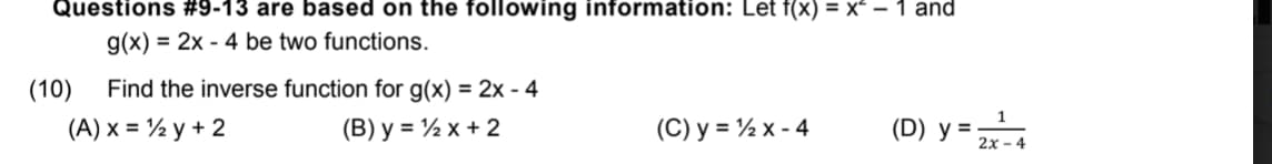 Questions #9-13 are based on the following information: Let f(x) = x – 1 and
g(x) = 2x - 4 be two functions.
(10)
Find the inverse function for g(x) = 2x - 4
(A) x = ½ y + 2
(B) y = ½ x + 2
(C) y = ½ x - 4
(D) y =
2x - 4
