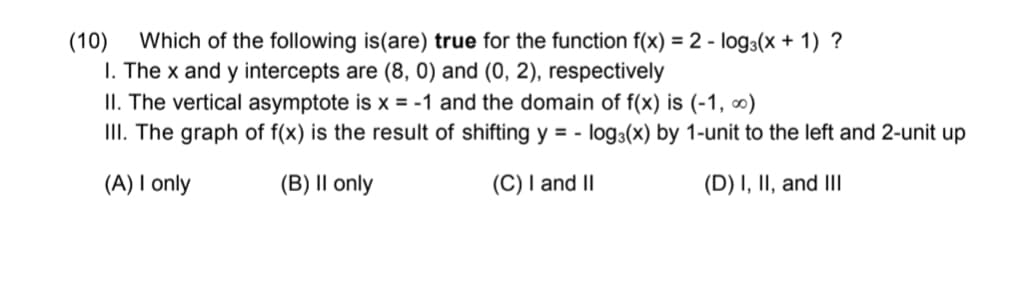 (10)
Which of the following is(are) true for the function f(x) = 2 - log3(x + 1) ?
I. The x and y intercepts are (8, 0) and (0, 2), respectively
II. The vertical asymptote is x = -1 and the domain of f(x) is (-1, ∞)
II. The graph of f(x) is the result of shifting y = - log3(x) by 1-unit to the left and 2-unit up
(A) I only
(B) |I only
(C) I and II
(D) I, II, and III
