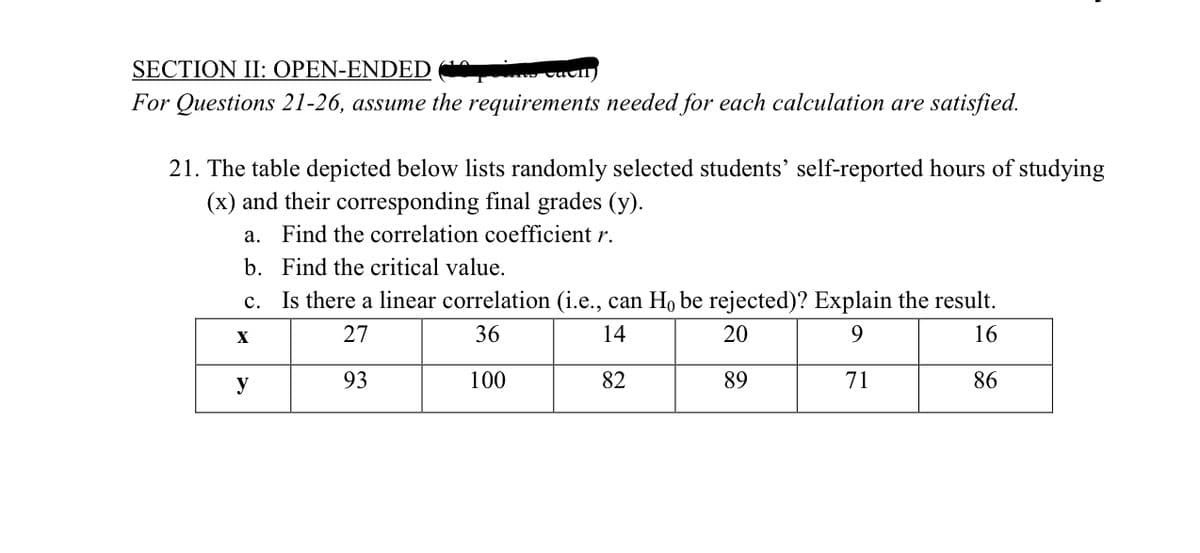 SECTION II: OPEN-ENDED vaull)
For Questions 21-26, assume the requirements needed for each calculation are satisfied.
21. The table depicted below lists randomly selected students' self-reported hours of studying
(x) and their corresponding final grades (y).
a. Find the correlation coefficient r.
b. Find the critical value.
Is there a linear correlation (i.e., can H, be rejected)? Explain the result.
с.
27
36
14
20
9.
16
y
93
100
82
89
71
86
