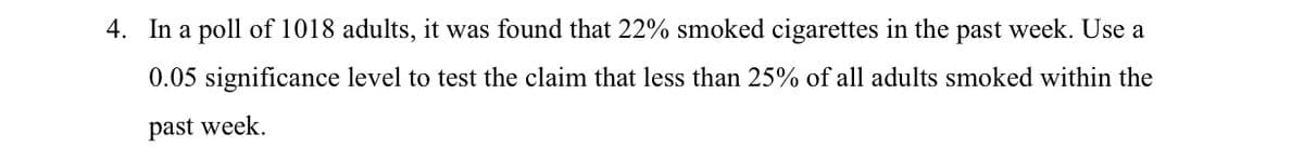 4. In a poll of 1018 adults, it was found that 22% smoked cigarettes in the past week. Use a
0.05 significance level to test the claim that less than 25% of all adults smoked within the
past week.
