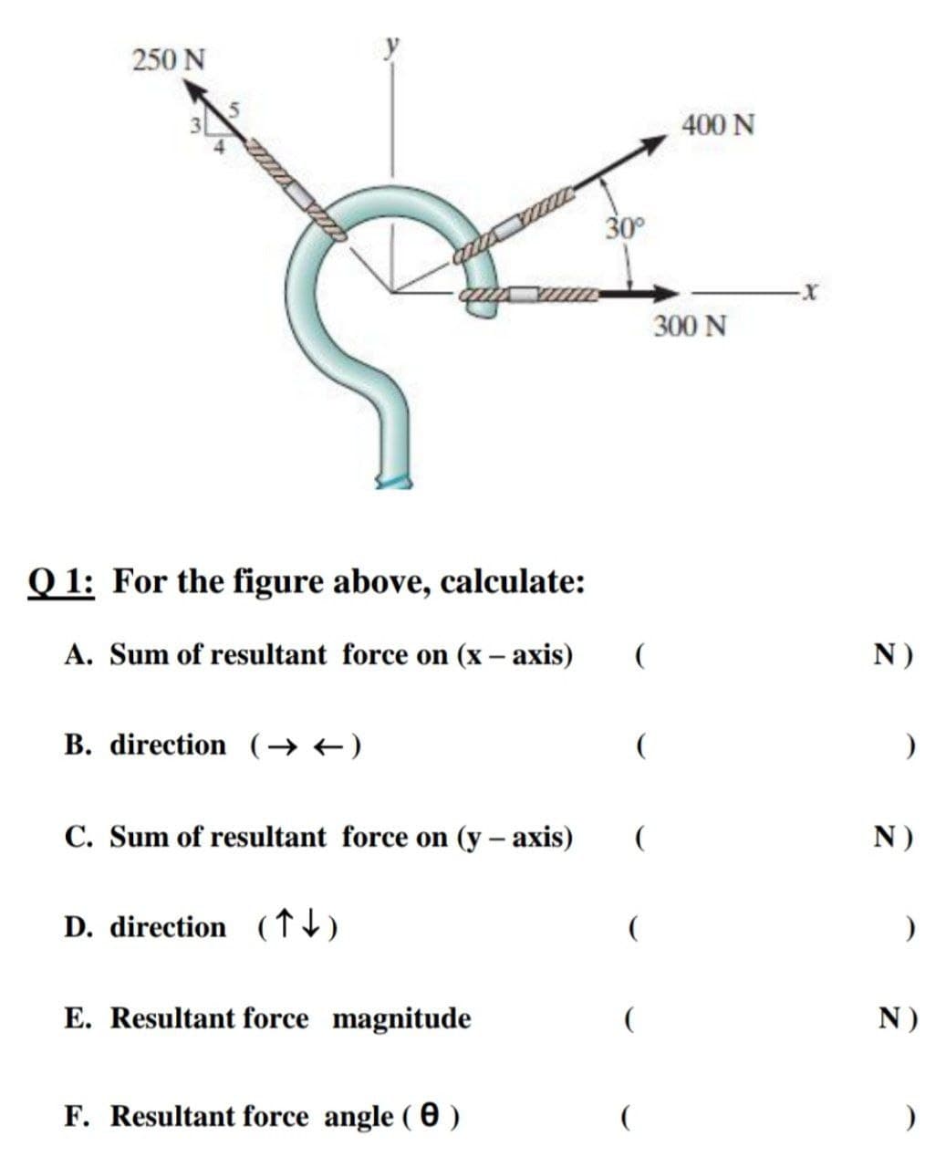 250 N
400 N
30°
300 N
Q 1: For the figure above, calculate:
A. Sum of resultant force on (x – axis)
N)
B. direction (→ +)
C. Sum of resultant force on (y – axis)
N)
D. direction (↑)
(
E. Resultant force magnitude
N)
F. Resultant force angle ( 0 )

