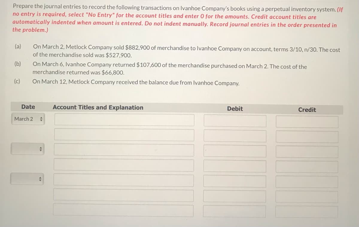 Prepare the journal entries to record the following transactions on Ivanhoe Company's books using a perpetual inventory system. (If
no entry is required, select "No Entry" for the account titles and enter 0 for the amounts. Credit account titles are
automatically indented when amount is entered. Do not indent manually. Record journal entries in the order presented in
the problem.)
On March 2, Metlock Company sold $882,900 of merchandise to Ivanhoe Company on account, terms 3/10, n/30. The cost
of the merchandise sold was $527,900.
(a)
On March 6, Ivanhoe Company returned $107,600 of the merchandise purchased on March 2. The cost of the
merchandise returned was $66,800.
(b)
(c)
On March 12, Metlock Company received the balance due from Ivanhoe Company.
Date
Account Titles and Explanation
Debit
Credit
March 2
