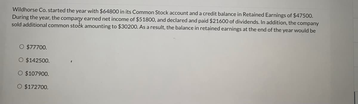 Wildhorse Co. started the year with $64800 in its Common Stock account and a credit balance in Retained Earnings of $47500.
During the year, the company earned net income of $51800, and declared and paid $21600 of dividends. In addition, the company
sold additional common stočk amounting to $30200. As a result, the balance in retained earnings at the end of the year would be
O $77700.
O $142500.
O $107900.
O $172700.

