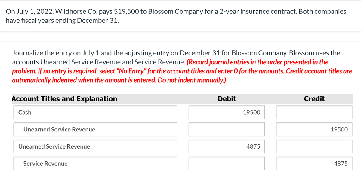 On July 1, 2022, Wildhorse Co. pays $19,500 to Blossom Company for a 2-year insurance contract. Both companies
have fiscal years ending December 31.
Journalize the entry on July 1 and the adjusting entry on December 31 for Blossom Company. Blossom uses the
accounts Unearned Service Revenue and Service Revenue. (Record journal entries in the order presented in the
problem. If no entry is required, select "No Entry" for the account titles and enter O for the amounts. Credit account titles are
automatically indented when the amount is entered. Do not indent manually.)
Account Titles and Explanation
Debit
Credit
Cash
19500
Unearned Service Revenue
19500
Unearned Service Revenue
4875
Service Revenue
4875
