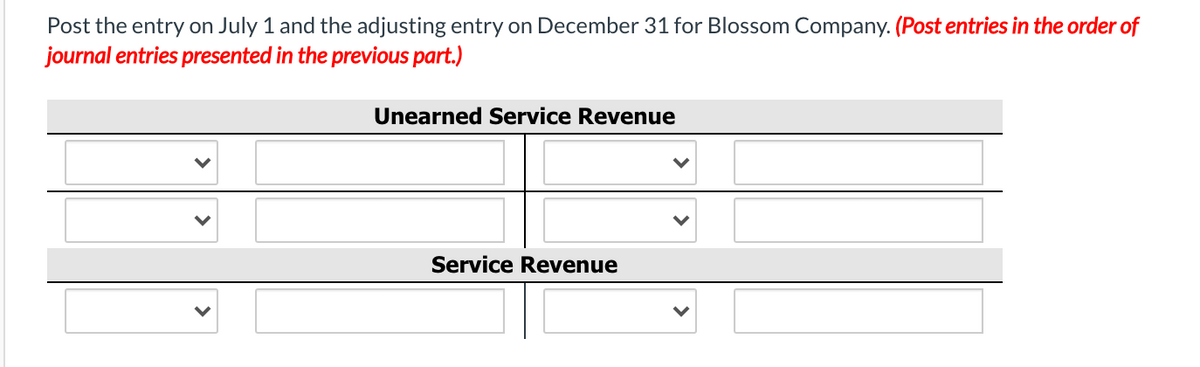 Post the entry on July 1 and the adjusting entry on December 31 for Blossom Company. (Post entries in the order of
journal entries presented in the previous part.)
Unearned Service Revenue
Service Revenue
