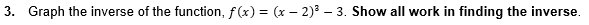 3. Graph the inverse of the function, f(x) = (x – 2)³ – 3. Show all work in finding the inverse.
