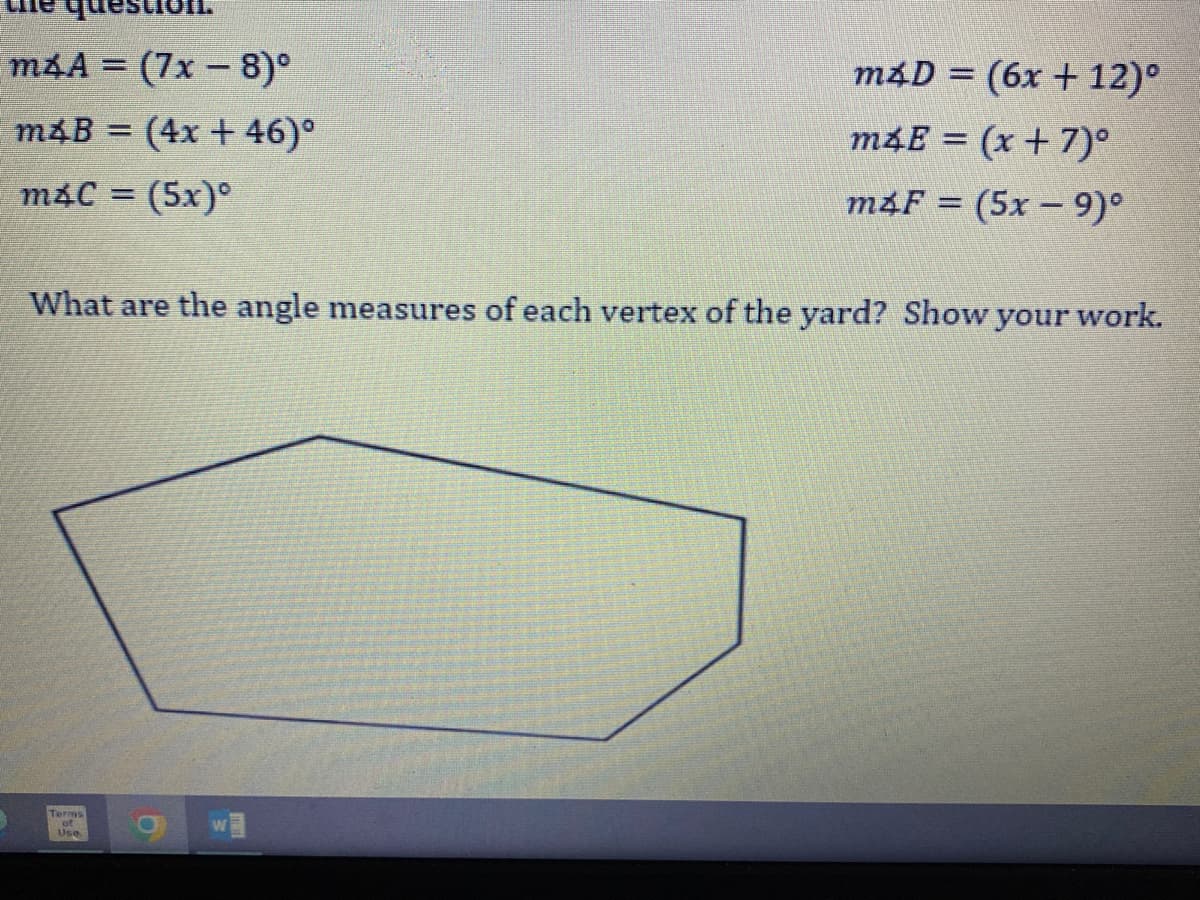 m&A = (7x − 8)°
m4B = (4x + 46)⁰
m&C = (5x)
What are the angle measures of each vertex of the yard? Show your work.
Terms
Use
m4D = (6x + 12)°
m4E = (x + 7)°
m4F = (5x9)°
9