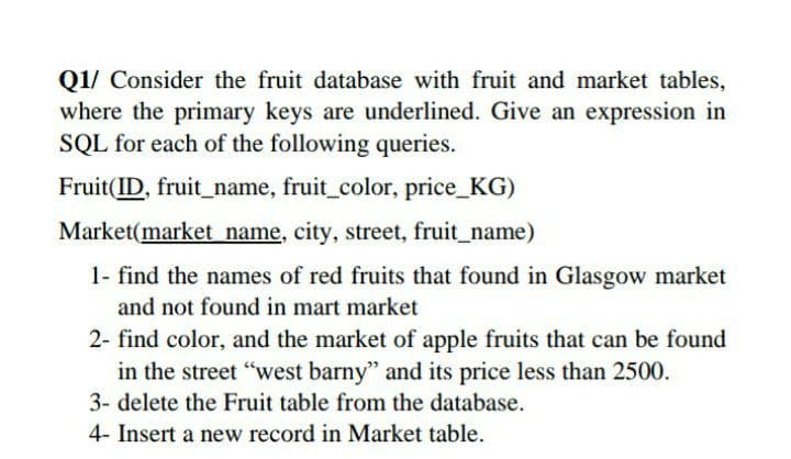 Q1/ Consider the fruit database with fruit and market tables,
where the primary keys are underlined. Give an expression in
SQL for each of the following queries.
Fruit(ID, fruit_name, fruit_color, price_KG)
Market(market name, city, street, fruit_name)
1- find the names of red fruits that found in Glasgow market
and not found in mart market
2- find color, and the market of apple fruits that can be found
in the street "west barny" and its price less than 2500.
3- delete the Fruit table from the database.
4- Insert a new record in Market table.
