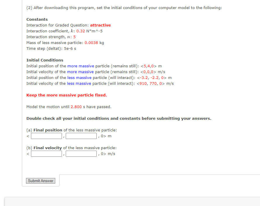 (2) After downloading this program, set the initial conditions of your computer model to the following:
Constants
Interaction for Graded Question: attractive
Interaction coefficient, k: 0.32 N*m^-5
Interaction strength, n: 5
Mass of less massive particle: 0.0038 kg
Time step (deltat): 5e-6 s
Initial Conditions
Initial position of the more massive particle (remains still): <5,4,0> m
Initial velocity of the more massive particle (remains still): <0,0,0> m/s
Initial position of the less massive particle (will interact): <-3.2, -2.2, 0> m
Initial velocity of the less massive particle (will interact): <910, 770, 0> m/s
Keep the more massive particle fixed.
Model the motion until 2.800 s have passed.
Double check all your initial conditions and constants before submitting your answers.
(a) Final position of the less massive particle:
,0> m
(b) Final velocity of the less massive particle:
,0> m/s
Submit Answer
