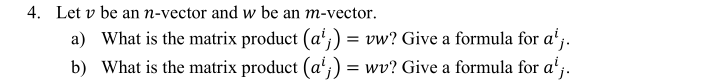 4. Let v be an n-vector and w be an m-vector.
a) What is the matrix product (a';) = vw? Give a formula for a'j.
b) What is the matrix product (a';) = wv? Give a formula for a';.
